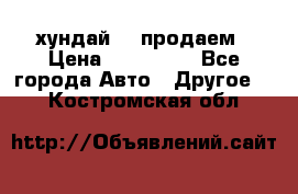 хундай 78 продаем › Цена ­ 650 000 - Все города Авто » Другое   . Костромская обл.